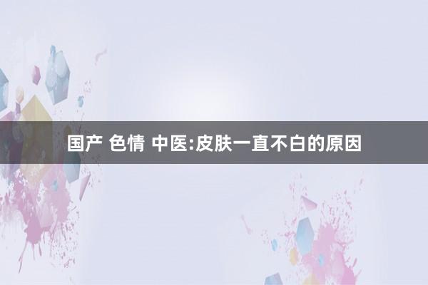 国产 色情 中医:皮肤一直不白的原因