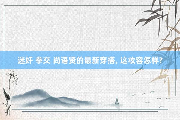 迷奸 拳交 尚语贤的最新穿搭, 这妆容怎样?