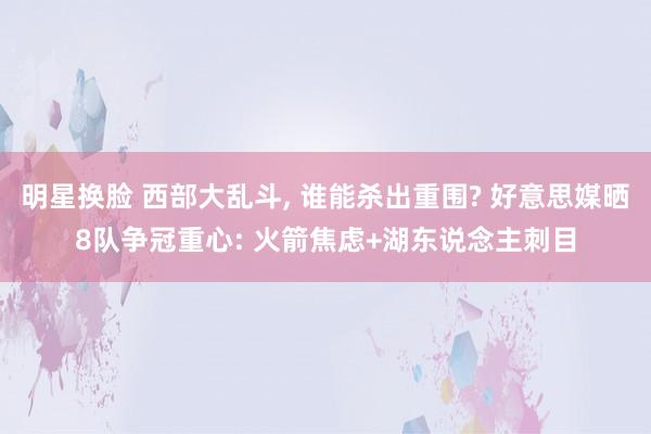 明星换脸 西部大乱斗， 谁能杀出重围? 好意思媒晒8队争冠重心: 火箭焦虑+湖东说念主刺目