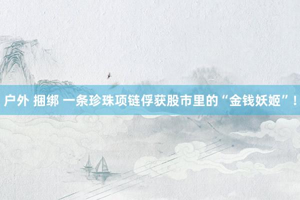 户外 捆绑 一条珍珠项链俘获股市里的“金钱妖姬”！
