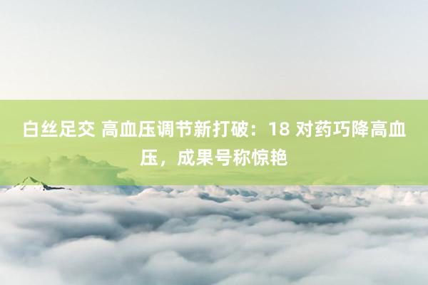 白丝足交 高血压调节新打破：18 对药巧降高血压，成果号称惊艳