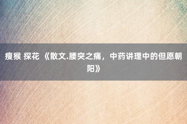 瘦猴 探花 《散文.腰突之痛，中药讲理中的但愿朝阳》