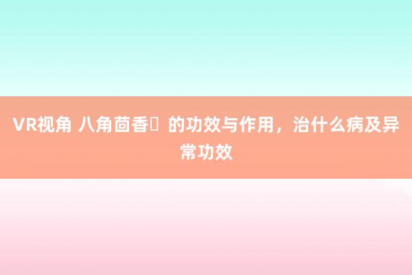 VR视角 八角茴香​的功效与作用，治什么病及异常功效