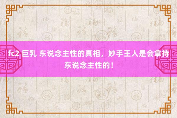 fc2 巨乳 东说念主性的真相，妙手王人是会拿持东说念主性的！