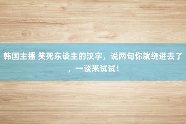 韩国主播 笑死东谈主的汉字，说两句你就绕进去了，一谈来试试！