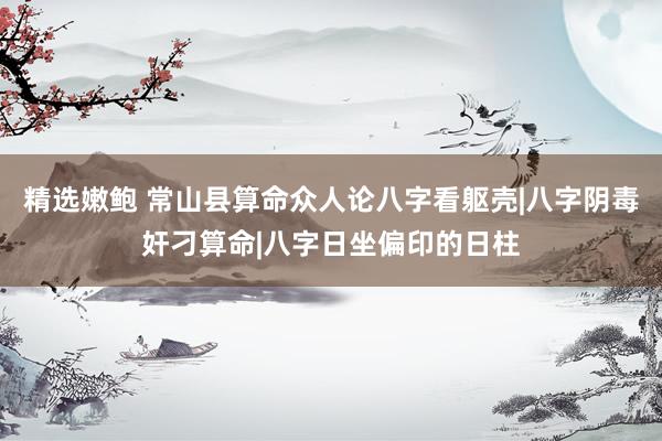 精选嫩鲍 常山县算命众人论八字看躯壳|八字阴毒奸刁算命|八字日坐偏印的日柱