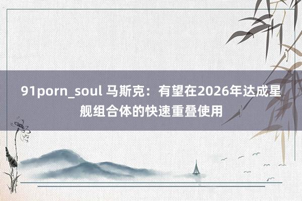 91porn_soul 马斯克：有望在2026年达成星舰组合体的快速重叠使用