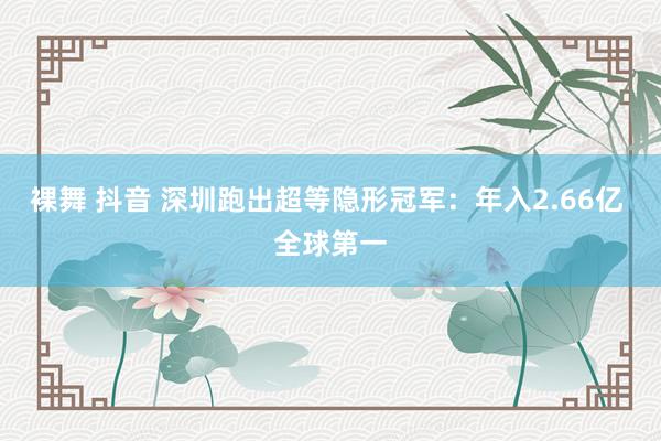 裸舞 抖音 深圳跑出超等隐形冠军：年入2.66亿 全球第一