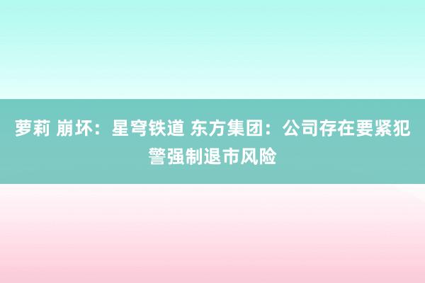 萝莉 崩坏：星穹铁道 东方集团：公司存在要紧犯警强制退市风险