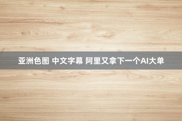 亚洲色图 中文字幕 阿里又拿下一个AI大单