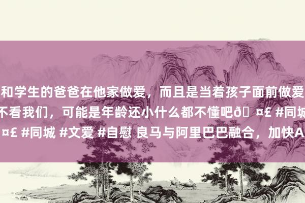 和学生的爸爸在他家做爱，而且是当着孩子面前做爱，太刺激了，孩子完全不看我们，可能是年龄还小什么都不懂吧🤣 #同城 #文爱 #自慰 良马与阿里巴巴融合，加快AI大模子“上车”